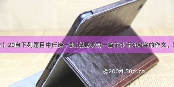 作文（60分）20自下列题目中任选一题 按要求写一篇不少于600字的作文。题一： 根据