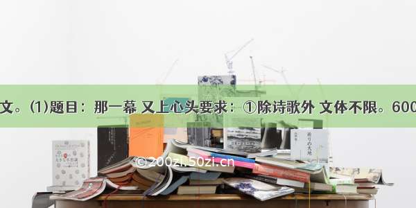 任选一题作文。(1)题目：那一幕 又上心头要求：①除诗歌外 文体不限。600字左右。②