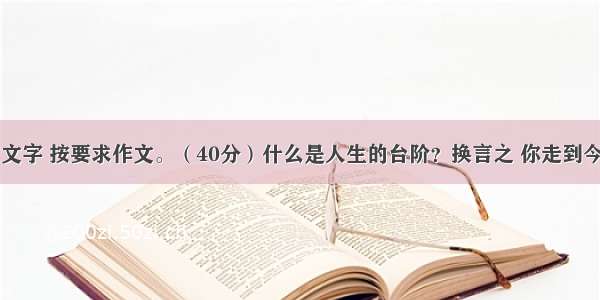 阅读下面的文字 按要求作文。（40分）什么是人生的台阶？换言之 你走到今天的人生高