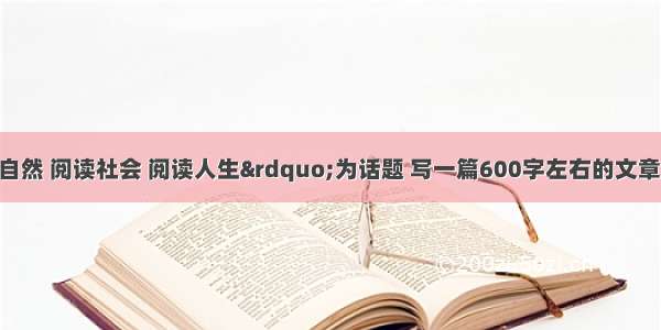 以&ldquo;阅读自然 阅读社会 阅读人生&rdquo;为话题 写一篇600字左右的文章。题目自拟。 按