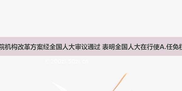 单选题国务院机构改革方案经全国人大审议通过 表明全国人大在行使A.任免权B.监督权C.