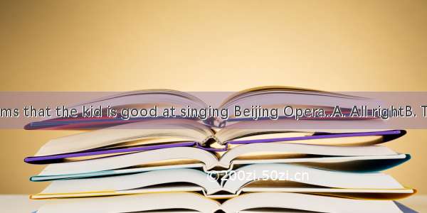 ---It seems that the kid is good at singing Beijing Opera..A. All rightB. That’s all r