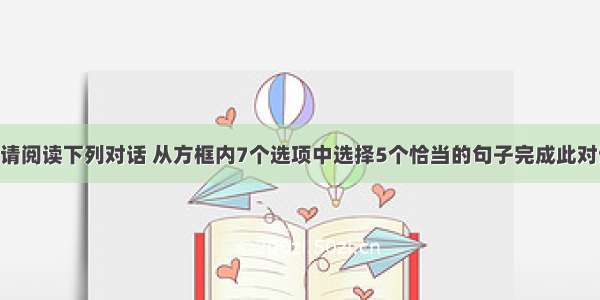 补全对话。请阅读下列对话 从方框内7个选项中选择5个恰当的句子完成此对话 其中有两