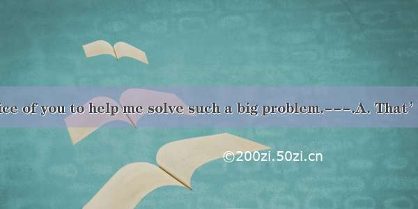 ---It’s very nice of you to help me solve such a big problem.---.A. That’s all right.B. Do
