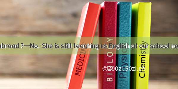 — She has gone abroad ?—No. She is still teaching us English at our school now.A. is sheB.