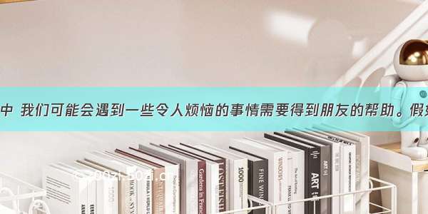 在日常生活中 我们可能会遇到一些令人烦恼的事情需要得到朋友的帮助。假如你叫李明 