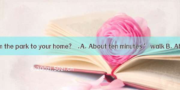 –How far is it from the park to your home? – .A. About ten minutes’ walk B. About ten minu