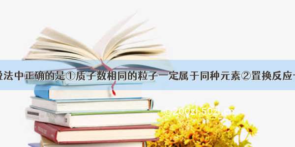 单选题下列说法中正确的是①质子数相同的粒子一定属于同种元素②置换反应一定有单质生