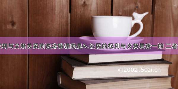 单选题关于权利与义务关系的说法错误的是A.公民的权利与义务是统一的 二者不可分离B.权