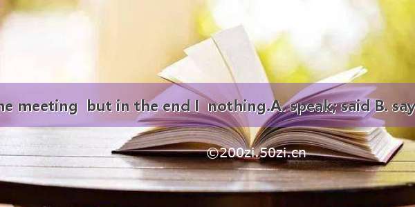 I want to  at the meeting  but in the end I  nothing.A. speak; said B. say; spoke C. talk;