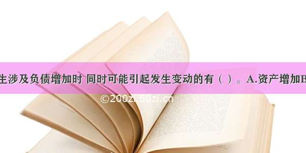 经济业务发生涉及负债增加时 同时可能引起发生变动的有（）。A.资产增加B.资产减少C.