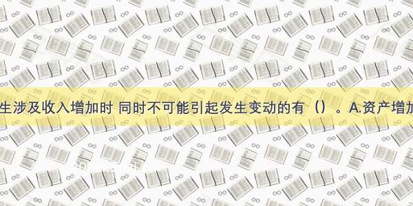 经济业务发生涉及收入增加时 同时不可能引起发生变动的有（）。A.资产增加B.资产减少