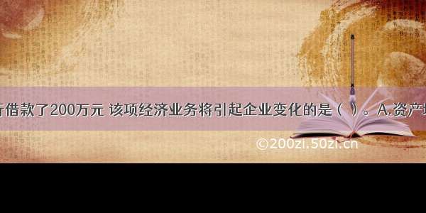 某企业向银行借款了200万元 该项经济业务将引起企业变化的是（）。A.资产增加200万元