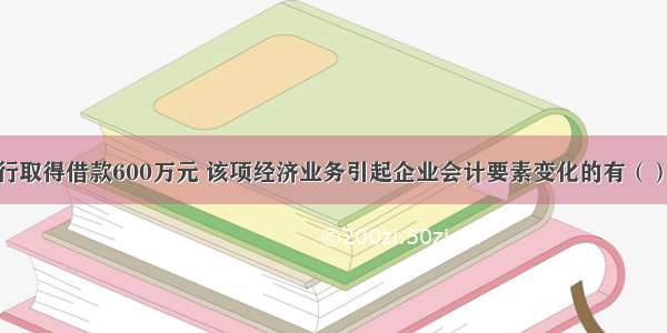 某企业向银行取得借款600万元 该项经济业务引起企业会计要素变化的有（）。A.资产增