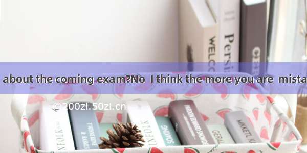 Are you worried about the coming exam?No  I think the more you are  mistakes you’ll make.