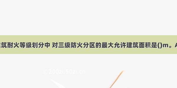 在我国民用建筑耐火等级划分中 对三级防火分区的最大允许建筑面积是()m。A.2500B.120