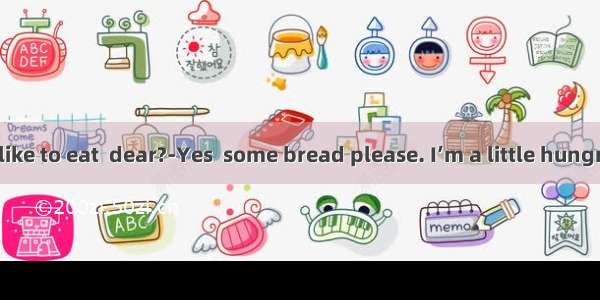 ---Would you like to eat  dear?-Yes  some bread please. I’m a little hungry.A. somethin