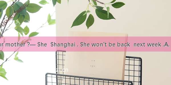 — Where ’s your mother ?— She  Shanghai . She won’t be back  next week .A. has gone to  un