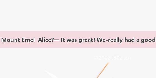 —was your trip to Mount Emei  Alice?一 It was great! We-really had a good time there.A. Whe