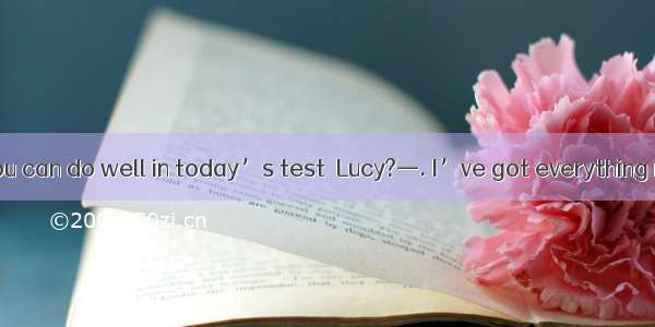 —Are you sure you can do well in today’s test  Lucy?—. I’ve got everything ready.A. It’s h