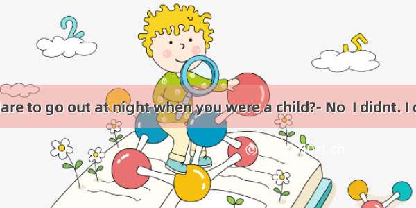 Did you dare to go out at night when you were a child?- No  I didnt. I dont have
