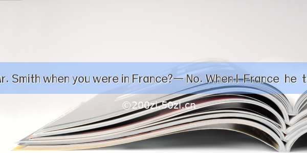 — Did you see Mr. Smith when you were in France?— No. When I  France  he  to China.A. had