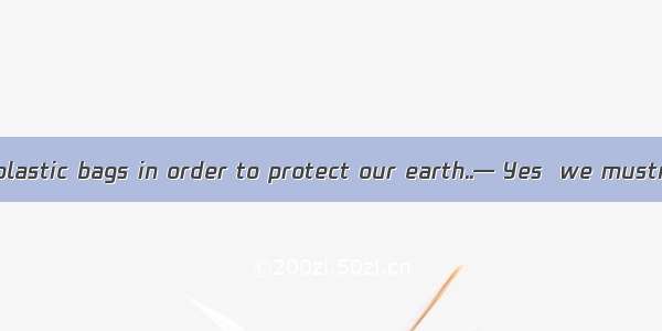 — We must using plastic bags in order to protect our earth..— Yes  we mustn’t any more.A.