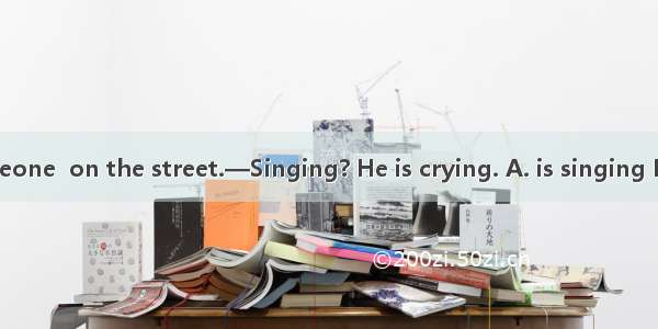 —Listen! Someone  on the street.—Singing? He is crying. A. is singing B. sing C. sings