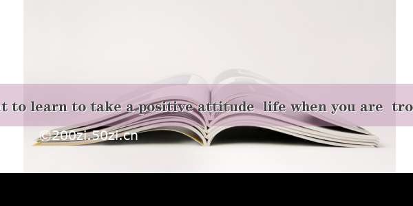 It’s important to learn to take a positive attitude  life when you are  trouble.A. to; und