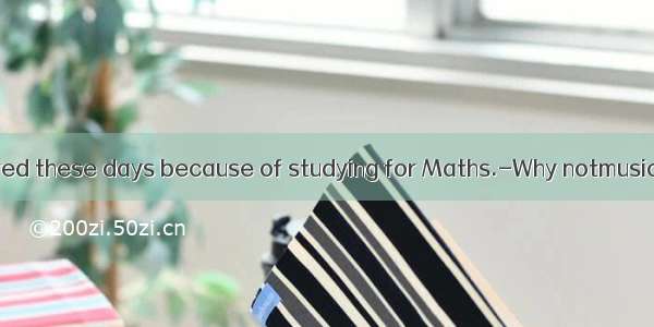 ---I am very tired these days because of studying for Maths.-Why notmusic? It can make