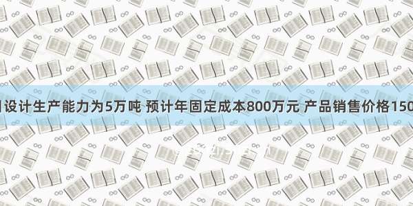 某建设项目设计生产能力为5万吨 预计年固定成本800万元 产品销售价格1500元／吨 产