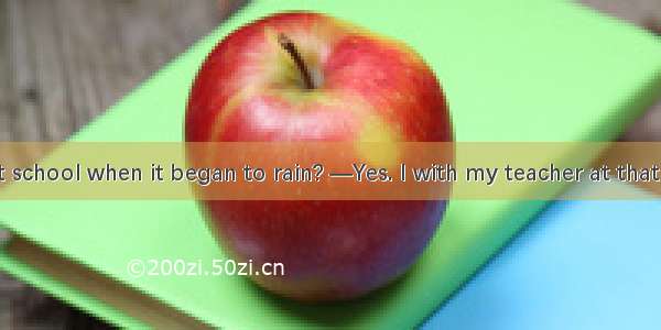 —Were you at school when it began to rain? —Yes. I with my teacher at that time. A. talk B