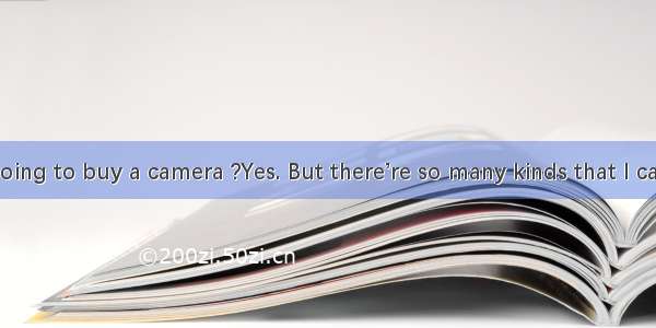 Are you going to buy a camera ?Yes. But there’re so many kinds that I can’t decide
