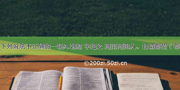 单选题选出下列说法不正确的一项A.韩愈 字退之 河南河阳人。自谓郡望（郡里的显贵家