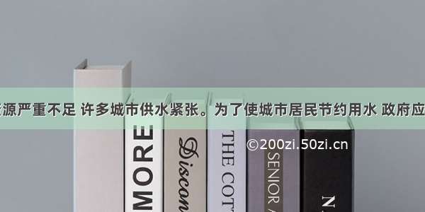 我国淡水资源严重不足 许多城市供水紧张。为了使城市居民节约用水 政府应该采取的经
