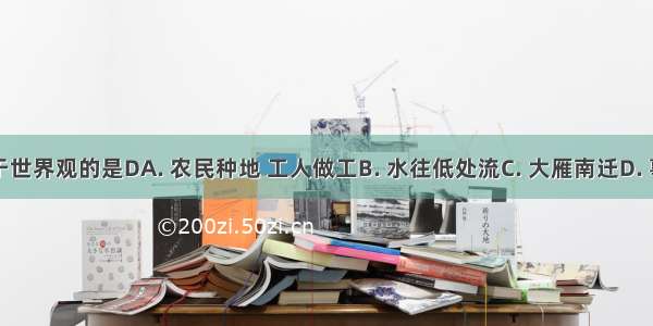 下列属于世界观的是DA. 农民种地 工人做工B. 水往低处流C. 大雁南迁D. 事物的运