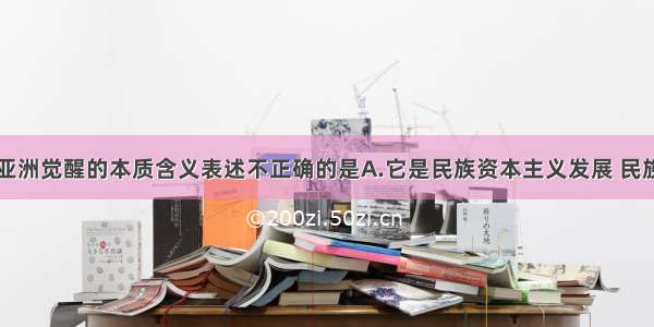 单选题关于亚洲觉醒的本质含义表述不正确的是A.它是民族资本主义发展 民族资产阶级力