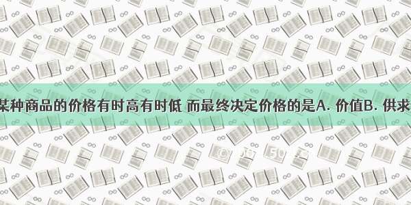 在市场上某种商品的价格有时高有时低 而最终决定价格的是A. 价值B. 供求关系C. 产
