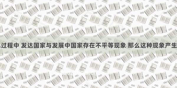 经济全球化过程中 发达国家与发展中国家存在不平等现象 那么这种现象产生的根本原因