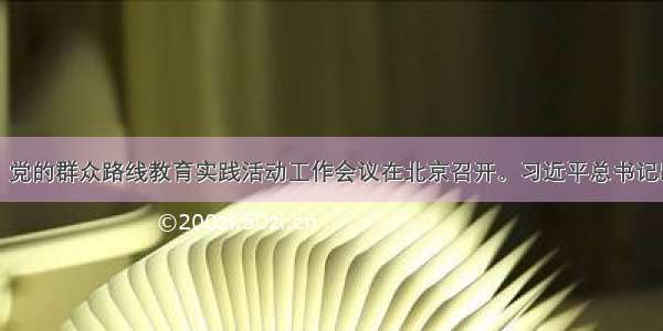 6月18日 党的群众路线教育实践活动工作会议在北京召开。习近平总书记出席会议