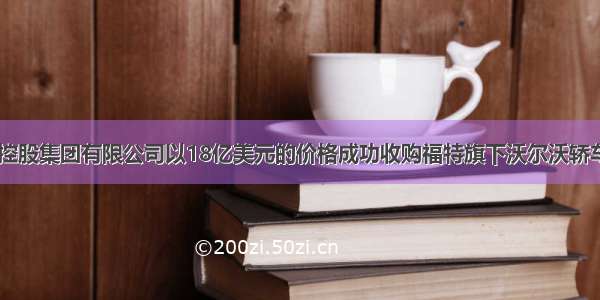 中国浙江吉利控股集团有限公司以18亿美元的价格成功收购福特旗下沃尔沃轿车100%的股份