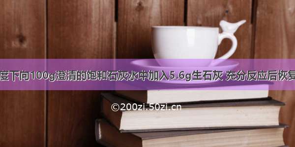 单选题某温度下向100g澄清的饱和石灰水中加入5.6g生石灰 充分反应后恢复到原来的温