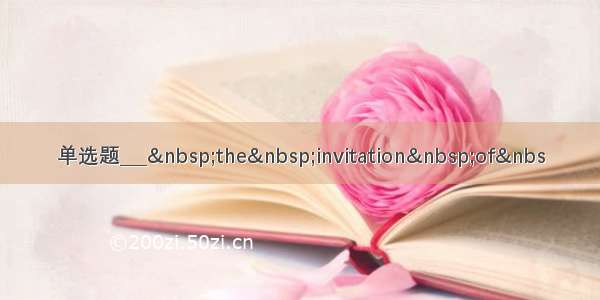 单选题___ the invitation of&nbs