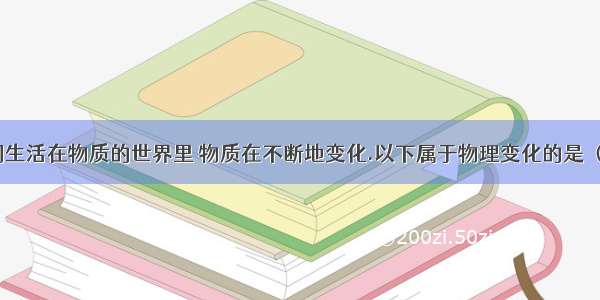 1． 我们生活在物质的世界里 物质在不断地变化.以下属于物理变化的是 （ ）1． 