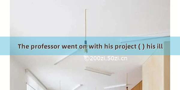 The professor went on with his project ( ) his ill