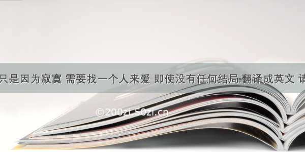 也许爱情只是因为寂寞 需要找一个人来爱 即使没有任何结局.翻译成英文 请各位高手