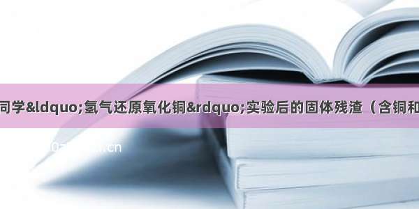 某同学收集了班级同学“氢气还原氧化铜”实验后的固体残渣（含铜和氧化铜） 进行如下