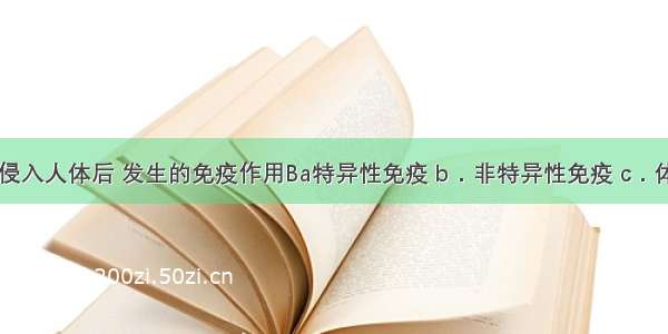 麻风杆菌侵入人体后 发生的免疫作用Ba特异性免疫 b．非特异性免疫 c．体液免疫 d