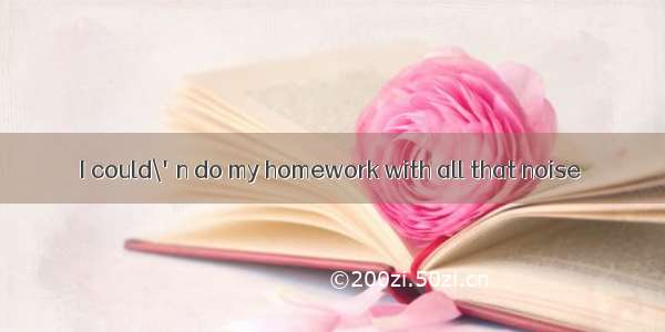 I could\'n do my homework with all that noise