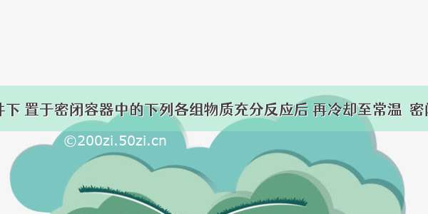 在一定条件下 置于密闭容器中的下列各组物质充分反应后 再冷却至常温．密闭容器中只